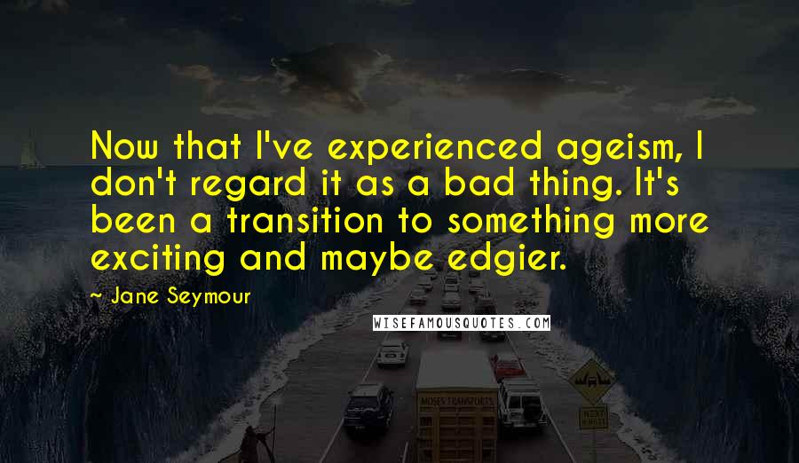 Jane Seymour Quotes: Now that I've experienced ageism, I don't regard it as a bad thing. It's been a transition to something more exciting and maybe edgier.
