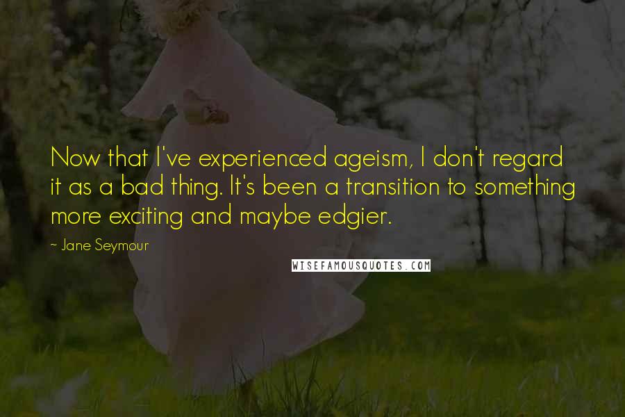 Jane Seymour Quotes: Now that I've experienced ageism, I don't regard it as a bad thing. It's been a transition to something more exciting and maybe edgier.