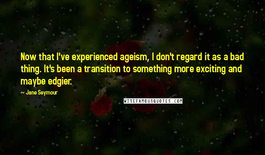 Jane Seymour Quotes: Now that I've experienced ageism, I don't regard it as a bad thing. It's been a transition to something more exciting and maybe edgier.