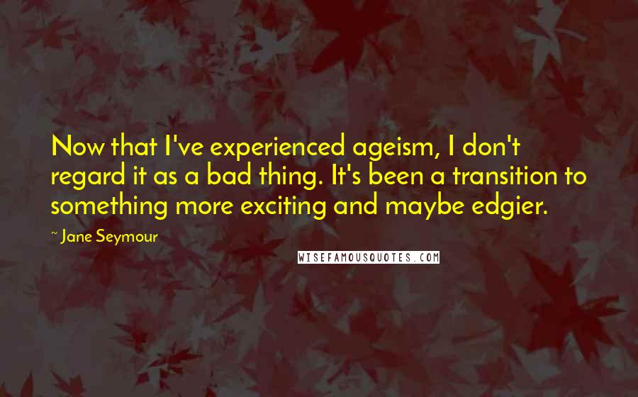 Jane Seymour Quotes: Now that I've experienced ageism, I don't regard it as a bad thing. It's been a transition to something more exciting and maybe edgier.