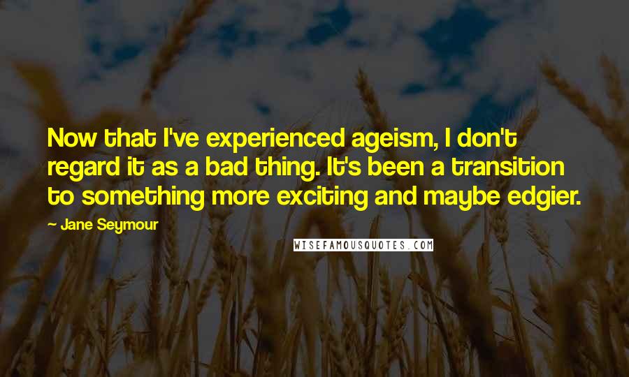 Jane Seymour Quotes: Now that I've experienced ageism, I don't regard it as a bad thing. It's been a transition to something more exciting and maybe edgier.