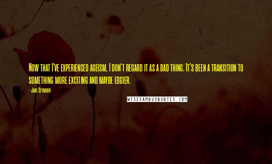 Jane Seymour Quotes: Now that I've experienced ageism, I don't regard it as a bad thing. It's been a transition to something more exciting and maybe edgier.