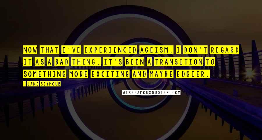Jane Seymour Quotes: Now that I've experienced ageism, I don't regard it as a bad thing. It's been a transition to something more exciting and maybe edgier.