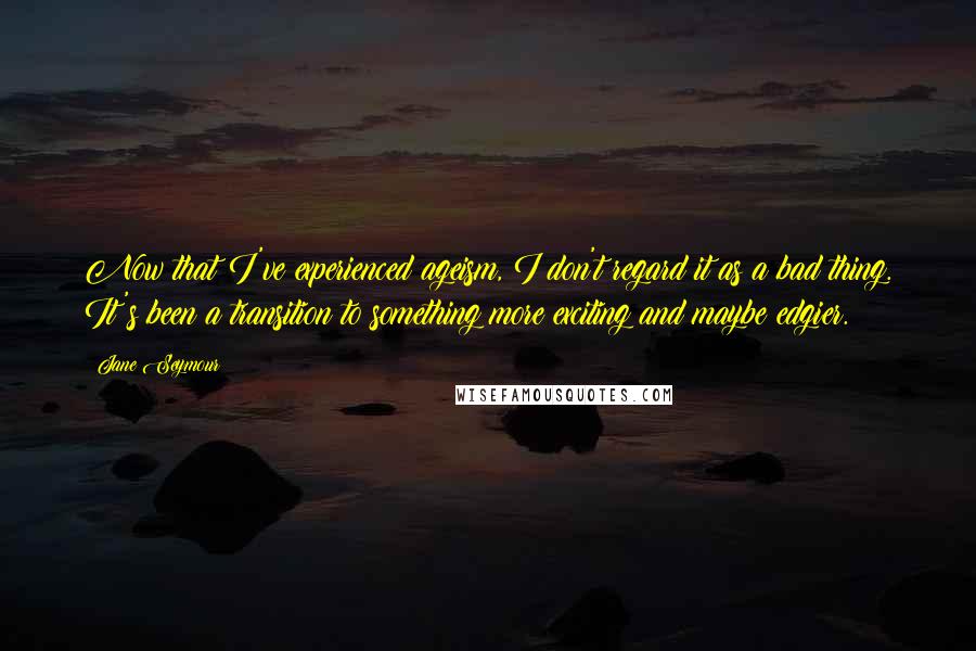 Jane Seymour Quotes: Now that I've experienced ageism, I don't regard it as a bad thing. It's been a transition to something more exciting and maybe edgier.