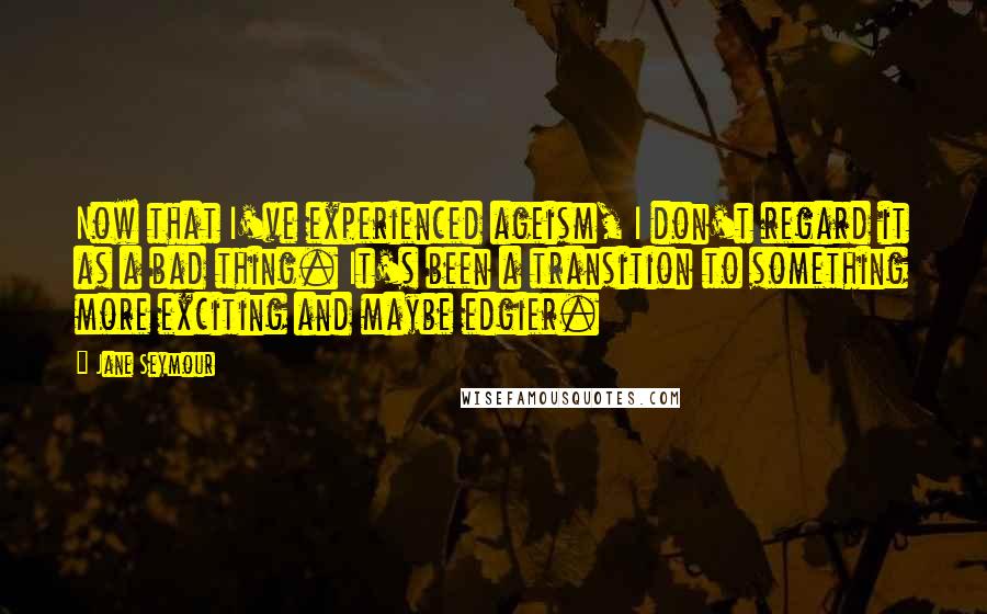 Jane Seymour Quotes: Now that I've experienced ageism, I don't regard it as a bad thing. It's been a transition to something more exciting and maybe edgier.