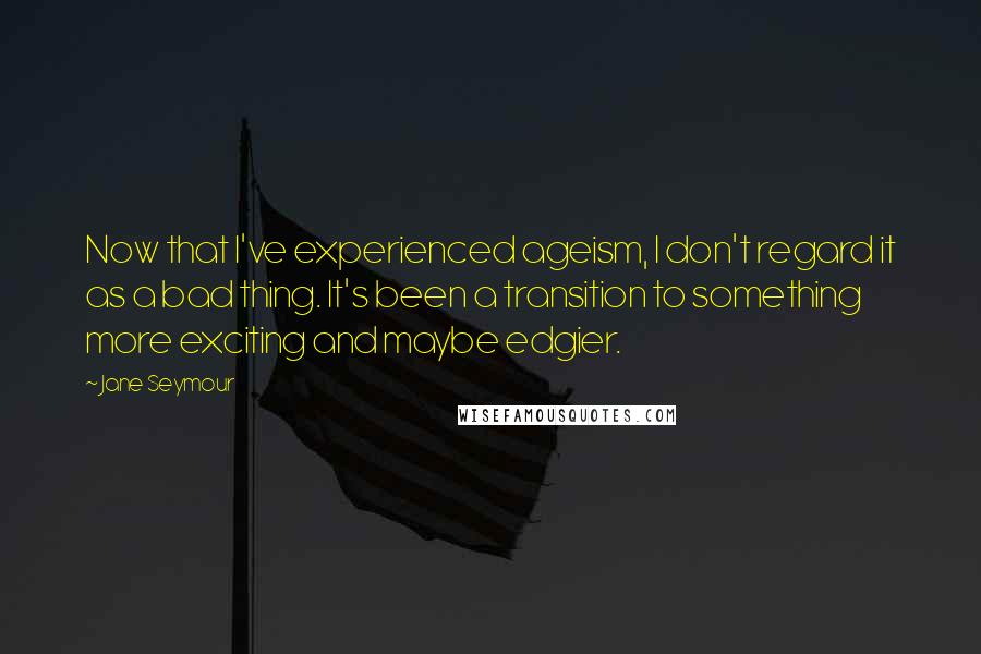 Jane Seymour Quotes: Now that I've experienced ageism, I don't regard it as a bad thing. It's been a transition to something more exciting and maybe edgier.
