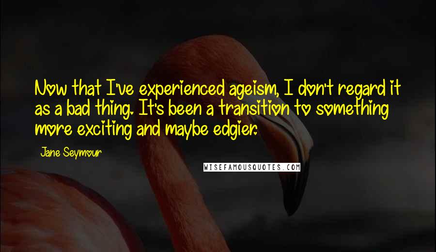 Jane Seymour Quotes: Now that I've experienced ageism, I don't regard it as a bad thing. It's been a transition to something more exciting and maybe edgier.