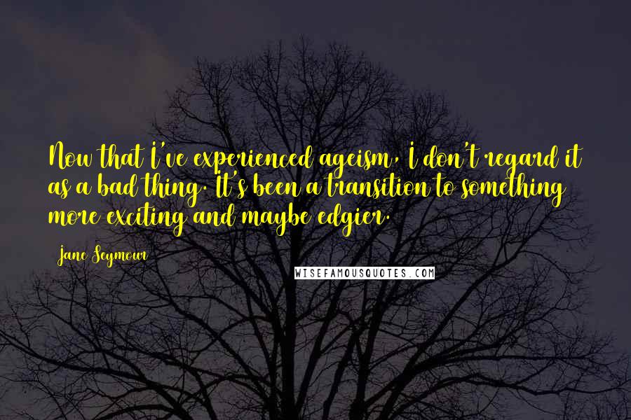 Jane Seymour Quotes: Now that I've experienced ageism, I don't regard it as a bad thing. It's been a transition to something more exciting and maybe edgier.