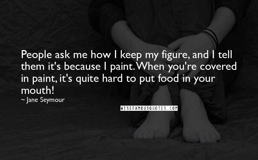 Jane Seymour Quotes: People ask me how I keep my figure, and I tell them it's because I paint. When you're covered in paint, it's quite hard to put food in your mouth!