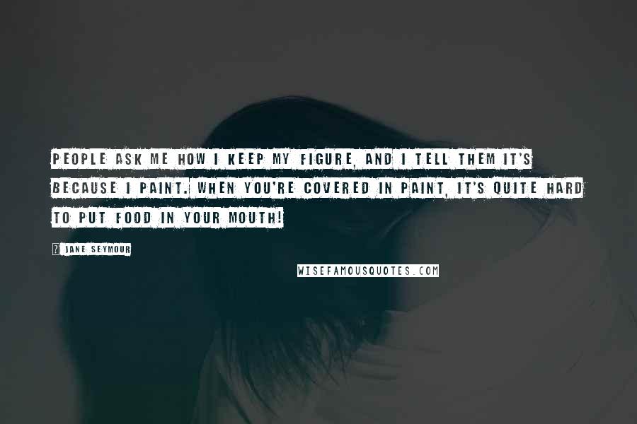 Jane Seymour Quotes: People ask me how I keep my figure, and I tell them it's because I paint. When you're covered in paint, it's quite hard to put food in your mouth!
