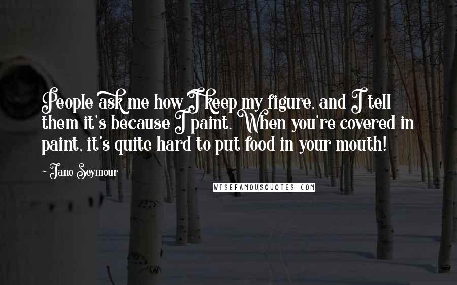 Jane Seymour Quotes: People ask me how I keep my figure, and I tell them it's because I paint. When you're covered in paint, it's quite hard to put food in your mouth!