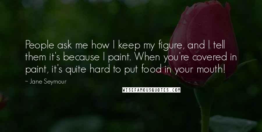 Jane Seymour Quotes: People ask me how I keep my figure, and I tell them it's because I paint. When you're covered in paint, it's quite hard to put food in your mouth!