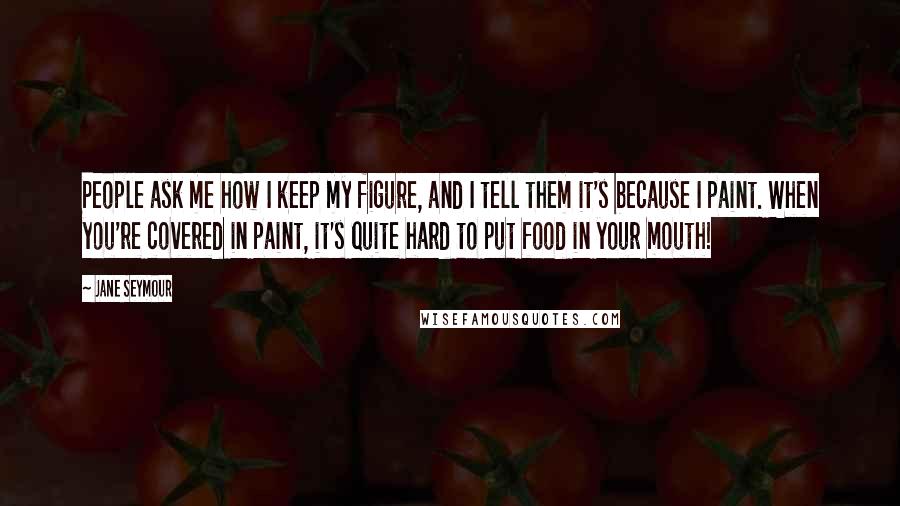 Jane Seymour Quotes: People ask me how I keep my figure, and I tell them it's because I paint. When you're covered in paint, it's quite hard to put food in your mouth!