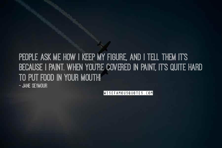 Jane Seymour Quotes: People ask me how I keep my figure, and I tell them it's because I paint. When you're covered in paint, it's quite hard to put food in your mouth!