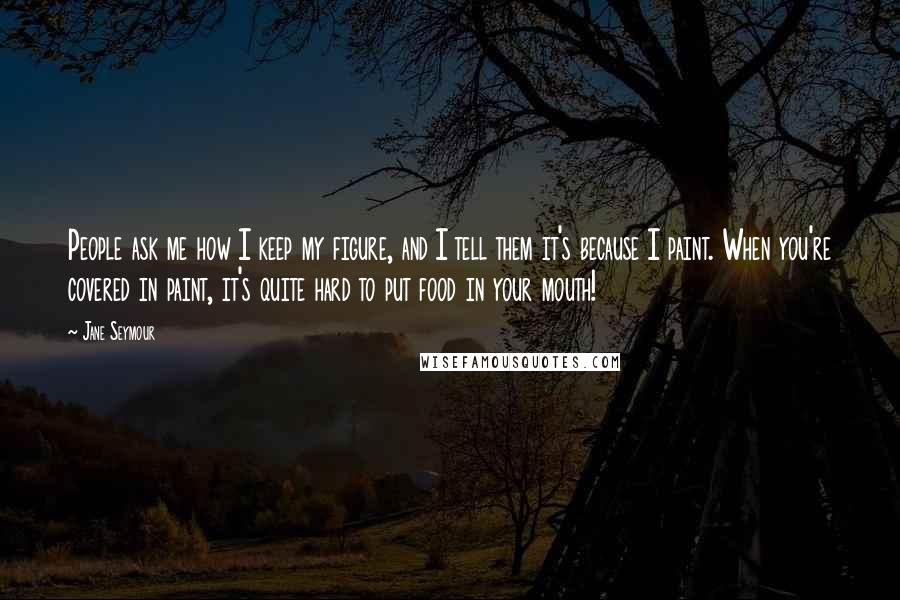 Jane Seymour Quotes: People ask me how I keep my figure, and I tell them it's because I paint. When you're covered in paint, it's quite hard to put food in your mouth!