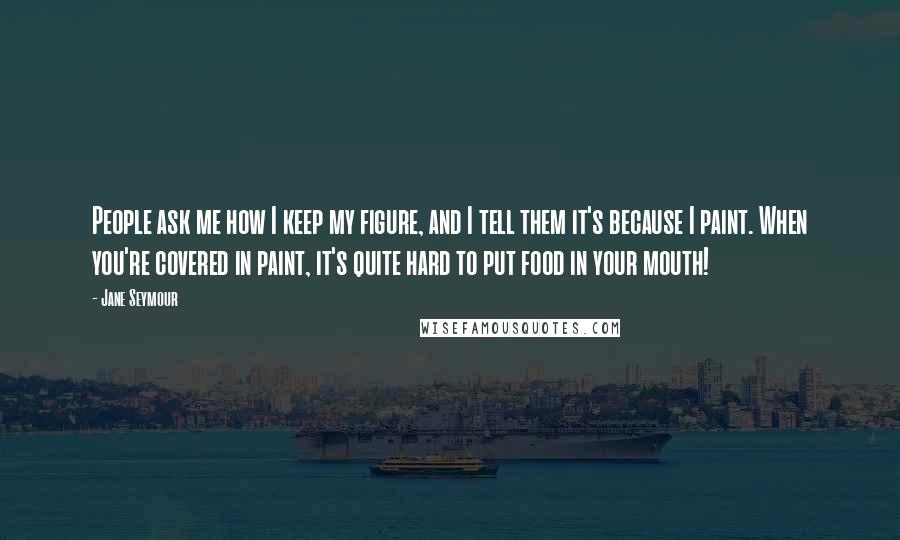 Jane Seymour Quotes: People ask me how I keep my figure, and I tell them it's because I paint. When you're covered in paint, it's quite hard to put food in your mouth!