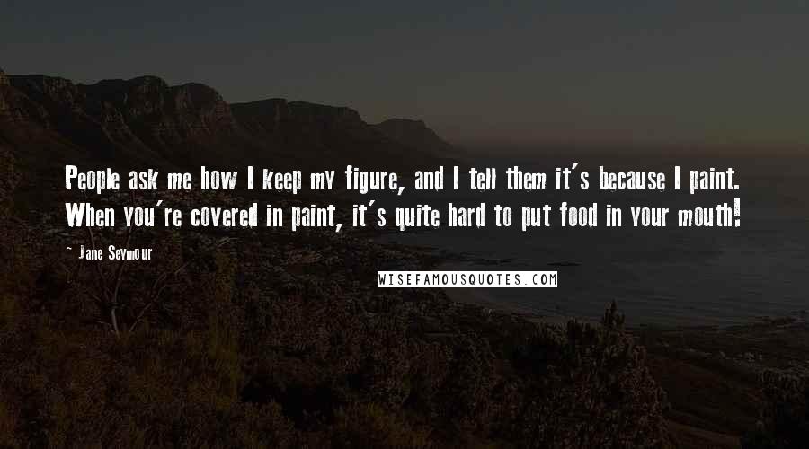 Jane Seymour Quotes: People ask me how I keep my figure, and I tell them it's because I paint. When you're covered in paint, it's quite hard to put food in your mouth!