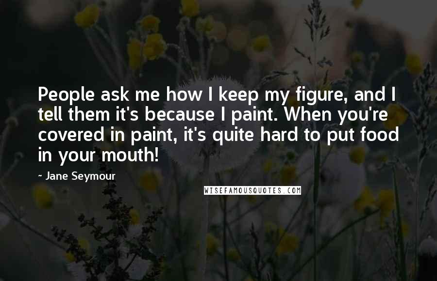 Jane Seymour Quotes: People ask me how I keep my figure, and I tell them it's because I paint. When you're covered in paint, it's quite hard to put food in your mouth!