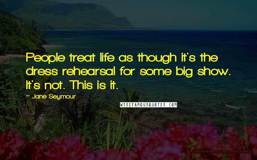 Jane Seymour Quotes: People treat life as though it's the dress rehearsal for some big show. It's not. This is it.