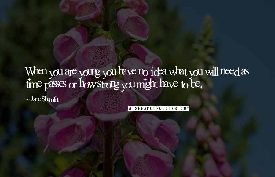 Jane Shemlit Quotes: When you are young you have no idea what you will need as time passes or how strong you might have to be.