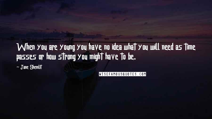 Jane Shemlit Quotes: When you are young you have no idea what you will need as time passes or how strong you might have to be.