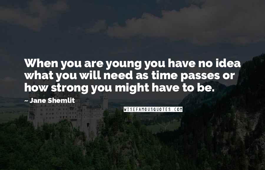 Jane Shemlit Quotes: When you are young you have no idea what you will need as time passes or how strong you might have to be.