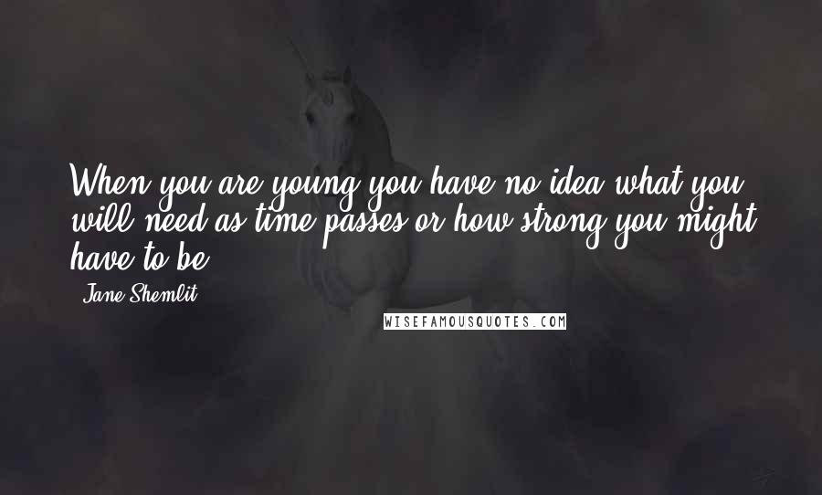 Jane Shemlit Quotes: When you are young you have no idea what you will need as time passes or how strong you might have to be.