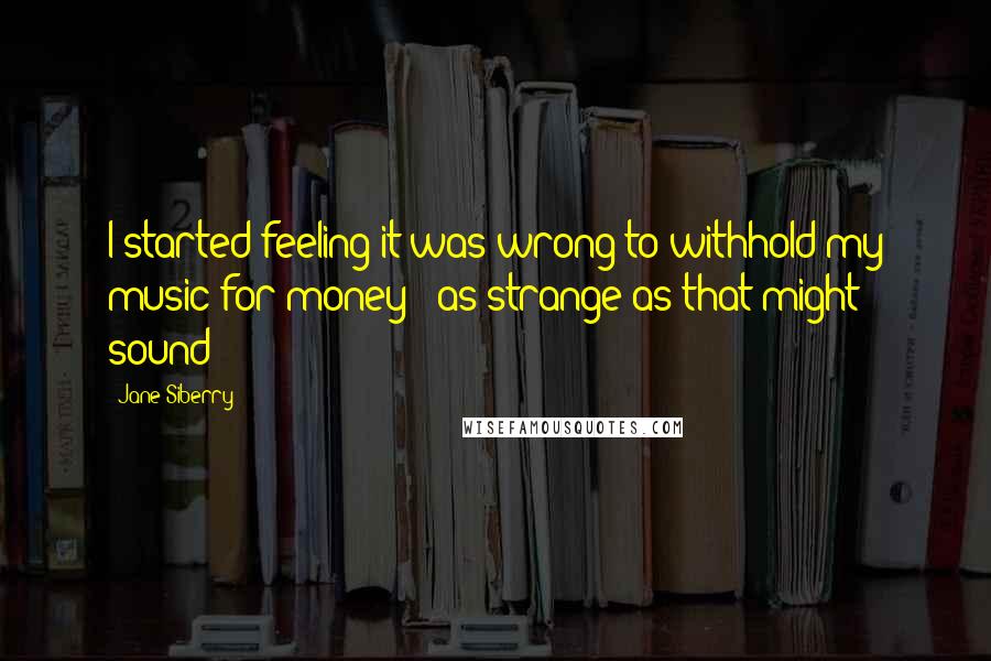 Jane Siberry Quotes: I started feeling it was wrong to withhold my music for money - as strange as that might sound!