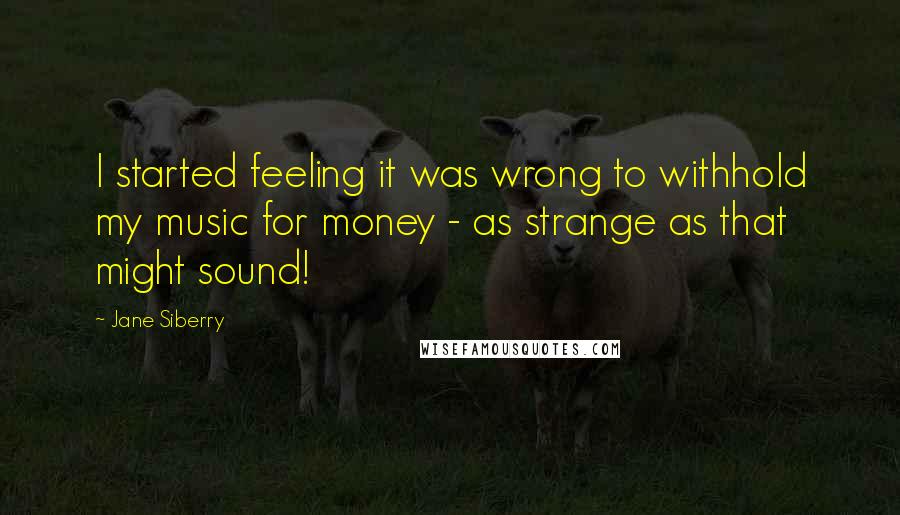 Jane Siberry Quotes: I started feeling it was wrong to withhold my music for money - as strange as that might sound!