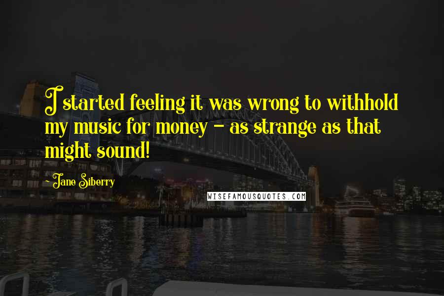 Jane Siberry Quotes: I started feeling it was wrong to withhold my music for money - as strange as that might sound!