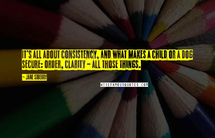 Jane Siberry Quotes: It's all about consistency, and what makes a child or a dog secure: order, clarity - all those things.