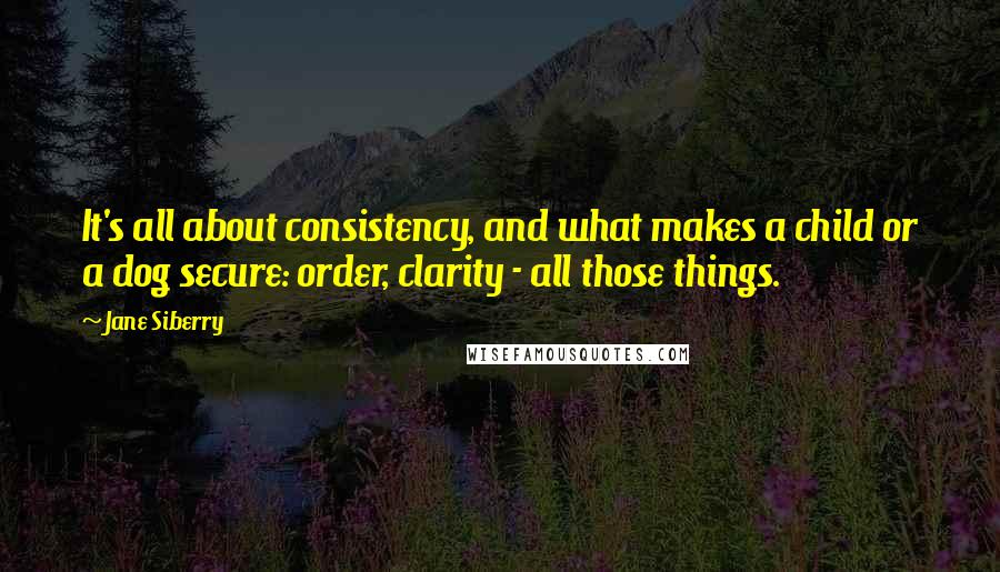 Jane Siberry Quotes: It's all about consistency, and what makes a child or a dog secure: order, clarity - all those things.