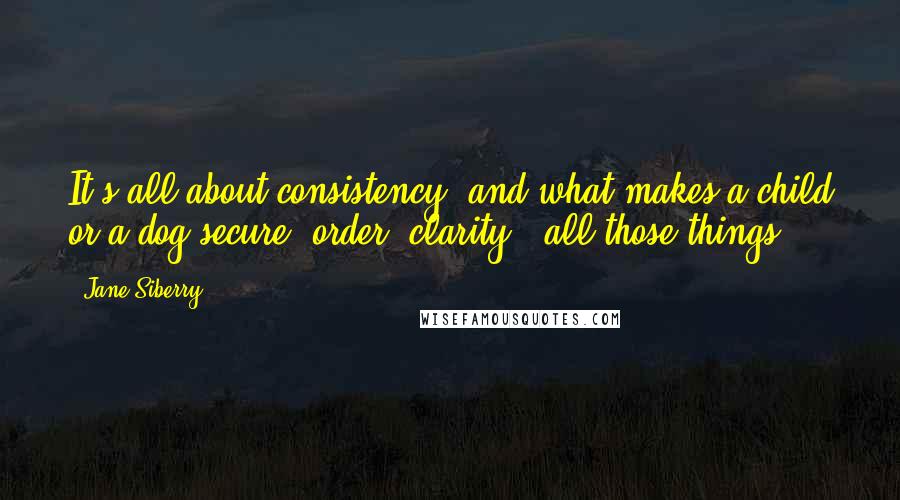 Jane Siberry Quotes: It's all about consistency, and what makes a child or a dog secure: order, clarity - all those things.