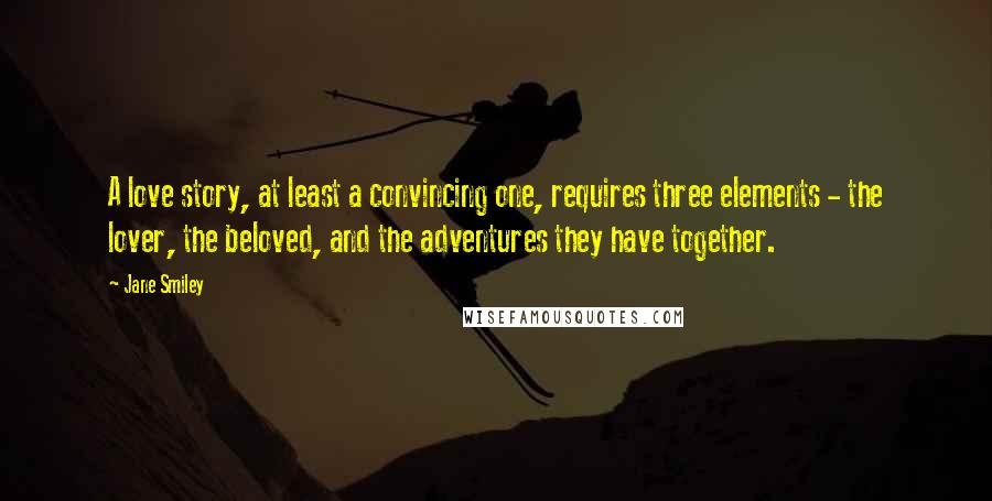 Jane Smiley Quotes: A love story, at least a convincing one, requires three elements - the lover, the beloved, and the adventures they have together.