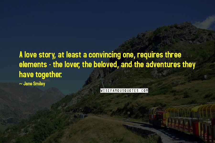 Jane Smiley Quotes: A love story, at least a convincing one, requires three elements - the lover, the beloved, and the adventures they have together.