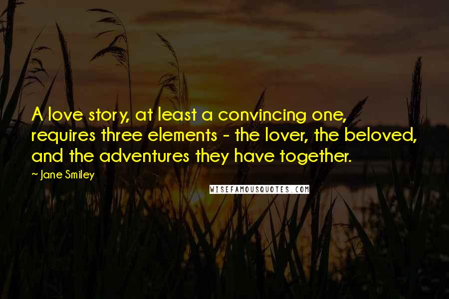 Jane Smiley Quotes: A love story, at least a convincing one, requires three elements - the lover, the beloved, and the adventures they have together.