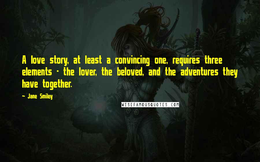 Jane Smiley Quotes: A love story, at least a convincing one, requires three elements - the lover, the beloved, and the adventures they have together.