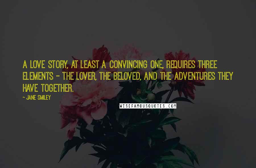 Jane Smiley Quotes: A love story, at least a convincing one, requires three elements - the lover, the beloved, and the adventures they have together.