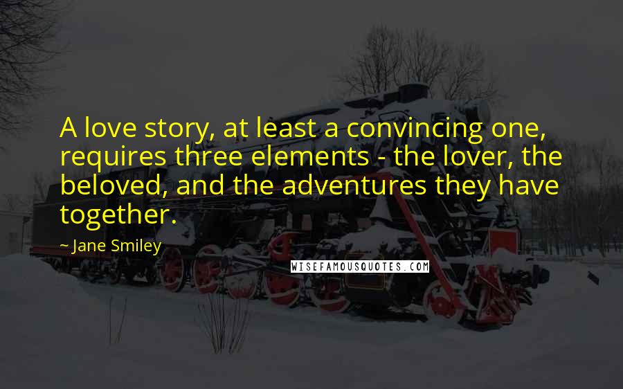 Jane Smiley Quotes: A love story, at least a convincing one, requires three elements - the lover, the beloved, and the adventures they have together.