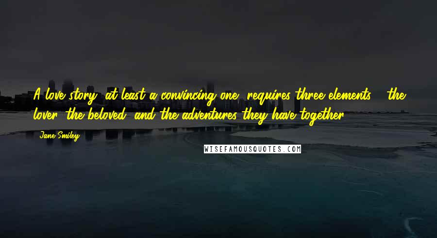 Jane Smiley Quotes: A love story, at least a convincing one, requires three elements - the lover, the beloved, and the adventures they have together.