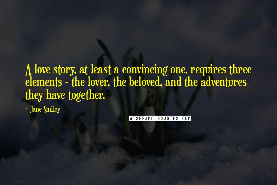 Jane Smiley Quotes: A love story, at least a convincing one, requires three elements - the lover, the beloved, and the adventures they have together.