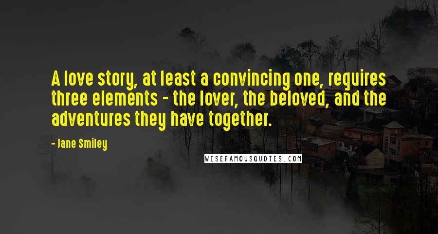 Jane Smiley Quotes: A love story, at least a convincing one, requires three elements - the lover, the beloved, and the adventures they have together.