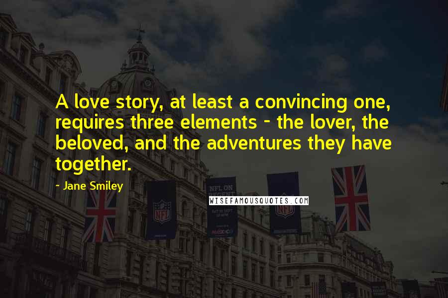 Jane Smiley Quotes: A love story, at least a convincing one, requires three elements - the lover, the beloved, and the adventures they have together.