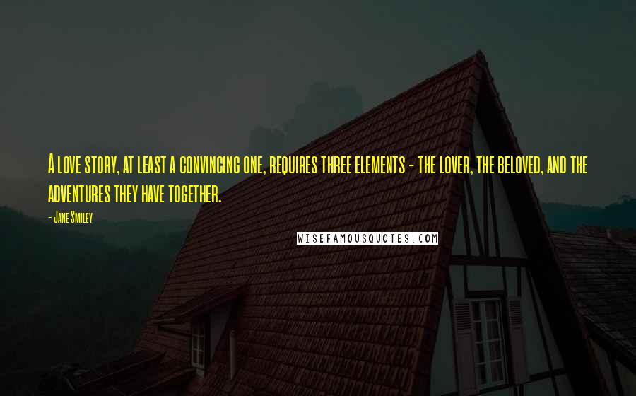 Jane Smiley Quotes: A love story, at least a convincing one, requires three elements - the lover, the beloved, and the adventures they have together.