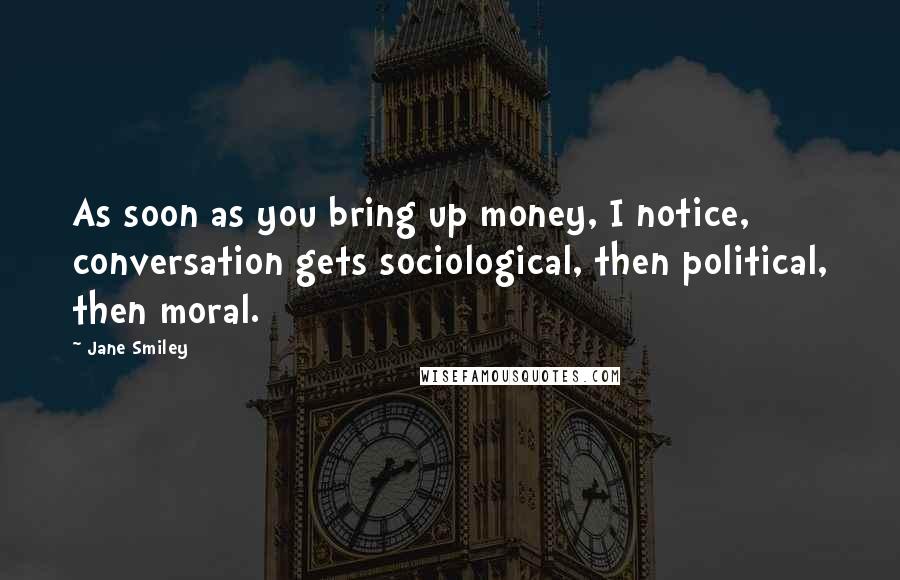 Jane Smiley Quotes: As soon as you bring up money, I notice, conversation gets sociological, then political, then moral.