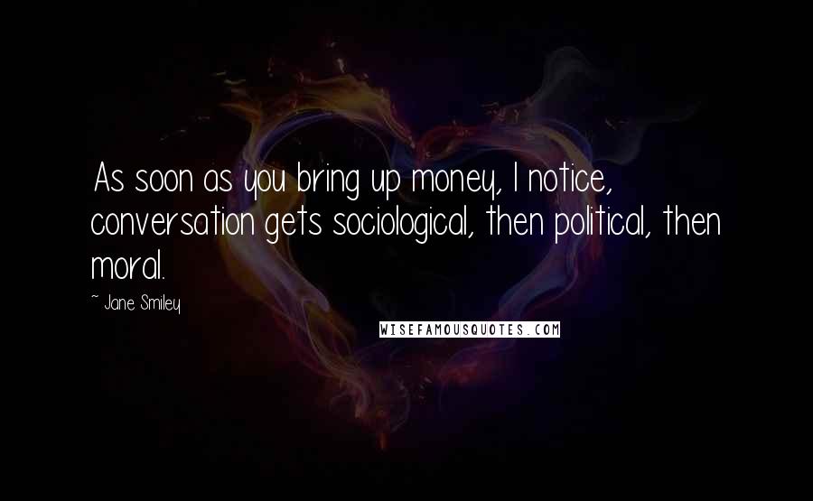 Jane Smiley Quotes: As soon as you bring up money, I notice, conversation gets sociological, then political, then moral.