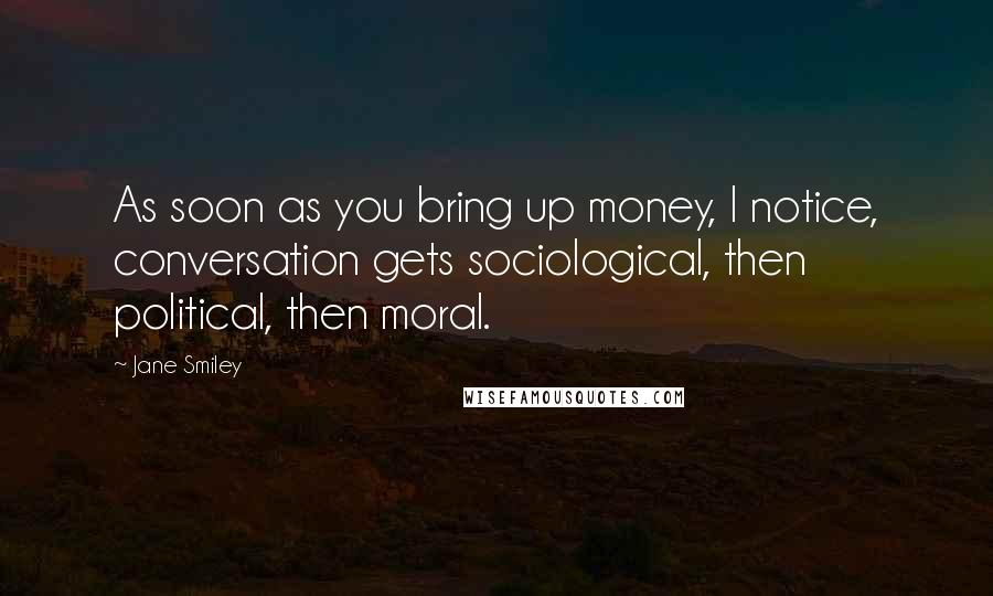 Jane Smiley Quotes: As soon as you bring up money, I notice, conversation gets sociological, then political, then moral.