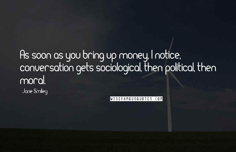 Jane Smiley Quotes: As soon as you bring up money, I notice, conversation gets sociological, then political, then moral.