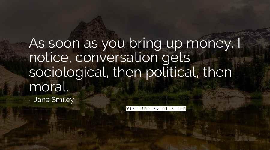 Jane Smiley Quotes: As soon as you bring up money, I notice, conversation gets sociological, then political, then moral.