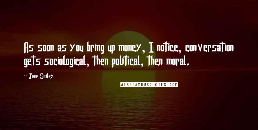 Jane Smiley Quotes: As soon as you bring up money, I notice, conversation gets sociological, then political, then moral.